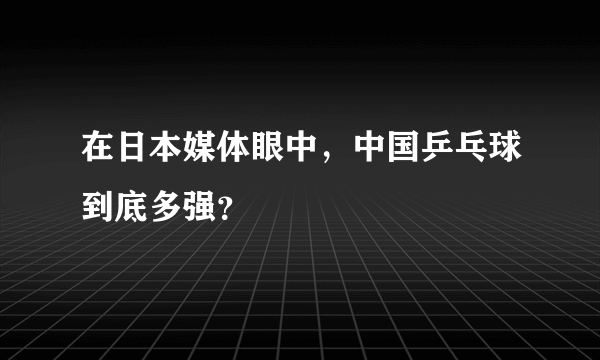 在日本媒体眼中，中国乒乓球到底多强？