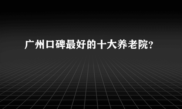 广州口碑最好的十大养老院？