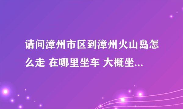 请问漳州市区到漳州火山岛怎么走 在哪里坐车 大概坐多久 拜托了