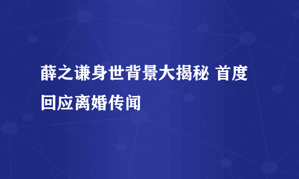 薛之谦身世背景大揭秘 首度回应离婚传闻