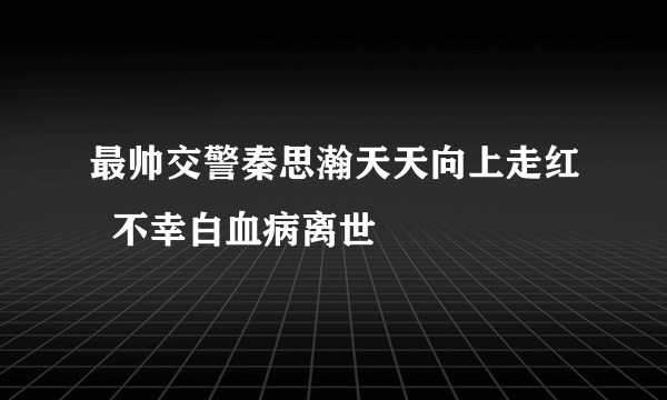 最帅交警秦思瀚天天向上走红  不幸白血病离世