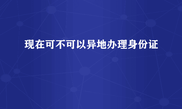 现在可不可以异地办理身份证