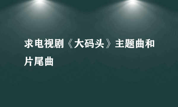 求电视剧《大码头》主题曲和片尾曲