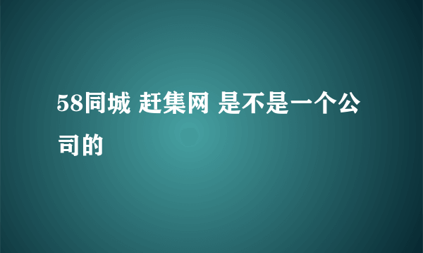 58同城 赶集网 是不是一个公司的