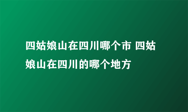 四姑娘山在四川哪个市 四姑娘山在四川的哪个地方