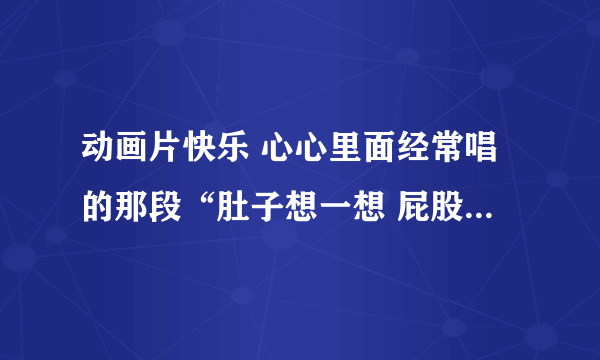 动画片快乐 心心里面经常唱的那段“肚子想一想 屁股想一想”有哪位大侠可以给截下来吗 太可爱太喜欢了