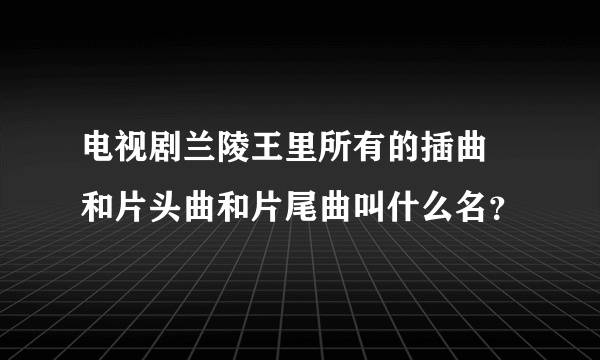 电视剧兰陵王里所有的插曲 和片头曲和片尾曲叫什么名？