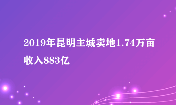 2019年昆明主城卖地1.74万亩收入883亿