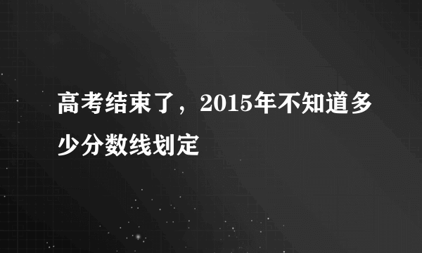 高考结束了，2015年不知道多少分数线划定