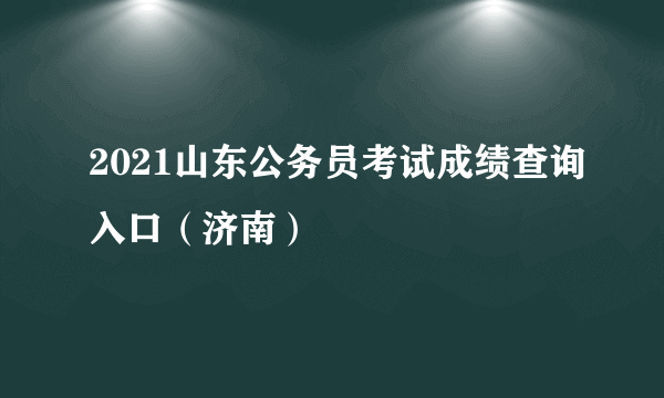 2021山东公务员考试成绩查询入口（济南）