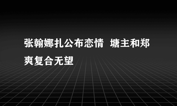 张翰娜扎公布恋情  塘主和郑爽复合无望