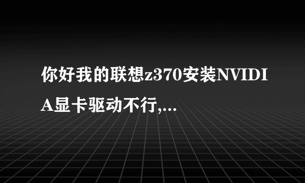 你好我的联想z370安装NVIDIA显卡驱动不行,你能告诉我如解决吗? 谢谢