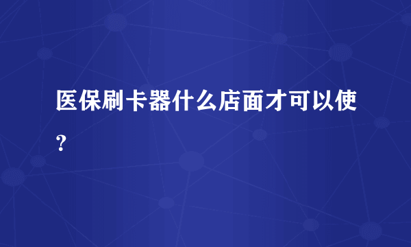 医保刷卡器什么店面才可以使？