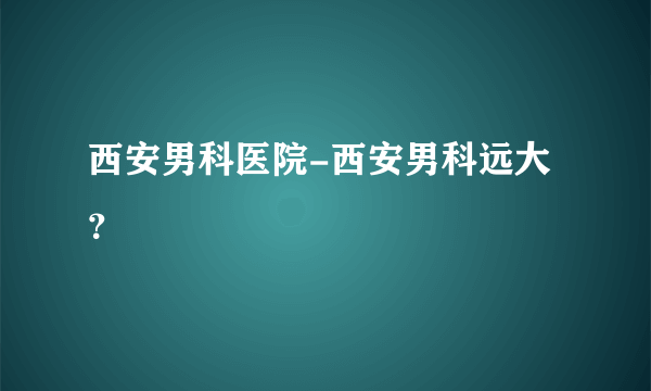 西安男科医院-西安男科远大？