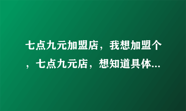 七点九元加盟店，我想加盟个，七点九元店，想知道具体加盟的细节