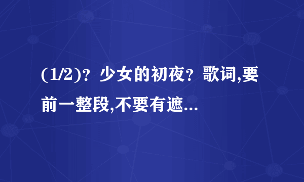 (1/2)？少女的初夜？歌词,要前一整段,不要有遮字。歌词全,准确,无漏字。回复一份,再发到1581070820@qq....