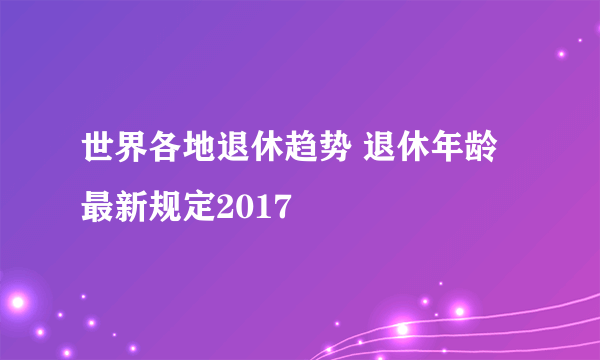 世界各地退休趋势 退休年龄最新规定2017