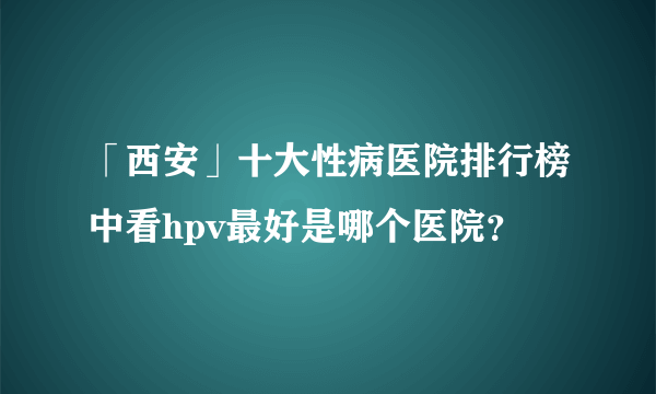 「西安」十大性病医院排行榜中看hpv最好是哪个医院？