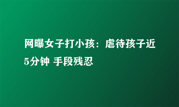 网曝女子打小孩：虐待孩子近5分钟 手段残忍