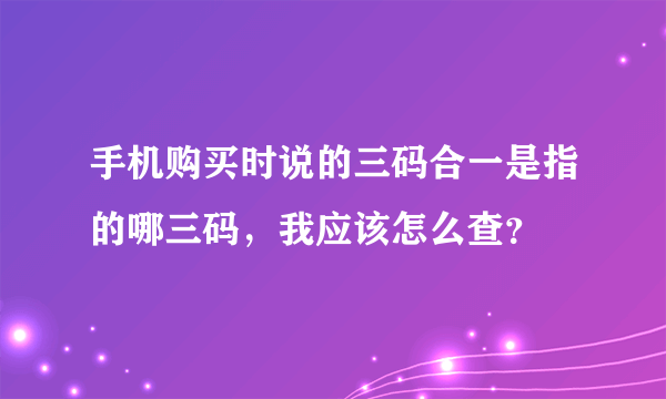 手机购买时说的三码合一是指的哪三码，我应该怎么查？