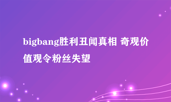 bigbang胜利丑闻真相 奇观价值观令粉丝失望