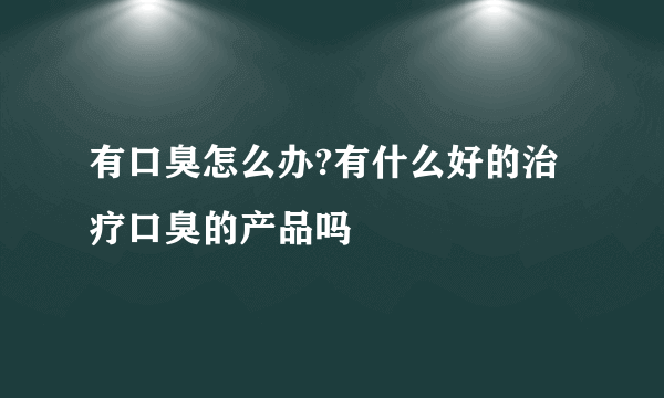 有口臭怎么办?有什么好的治疗口臭的产品吗