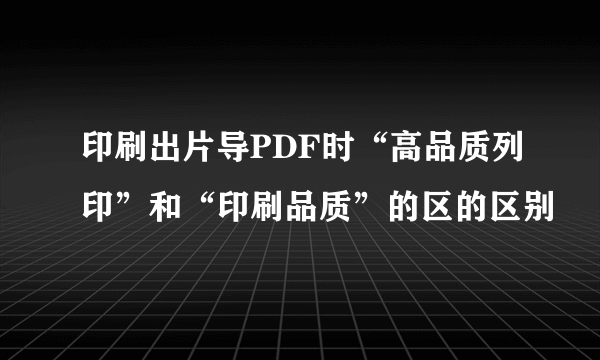 印刷出片导PDF时“高品质列印”和“印刷品质”的区的区别