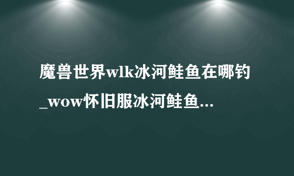 魔兽世界wlk冰河鲑鱼在哪钓_wow怀旧服冰河鲑鱼群分布位置_飞外网游