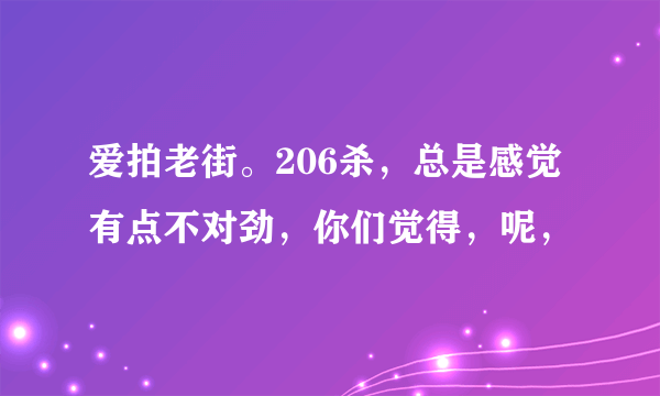 爱拍老街。206杀，总是感觉有点不对劲，你们觉得，呢，