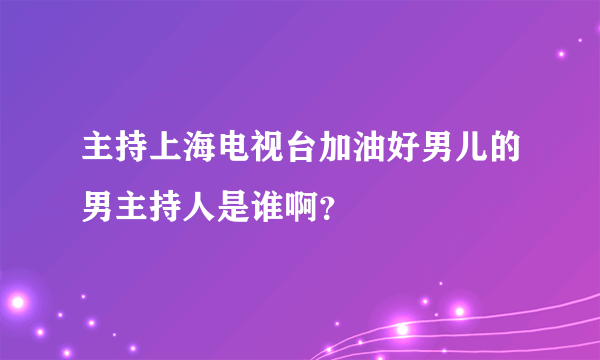 主持上海电视台加油好男儿的男主持人是谁啊？