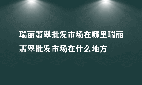 瑞丽翡翠批发市场在哪里瑞丽翡翠批发市场在什么地方