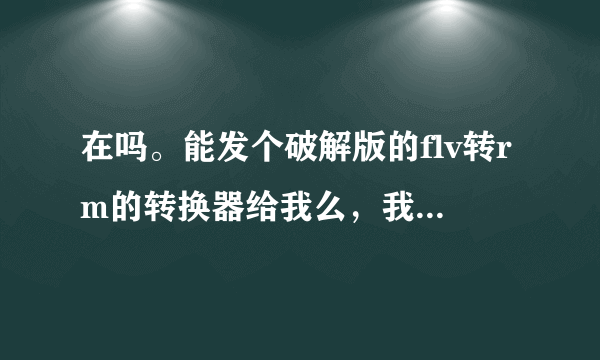 在吗。能发个破解版的flv转rm的转换器给我么，我求你了，我找的快疯了