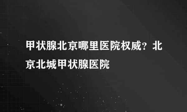 甲状腺北京哪里医院权威？北京北城甲状腺医院