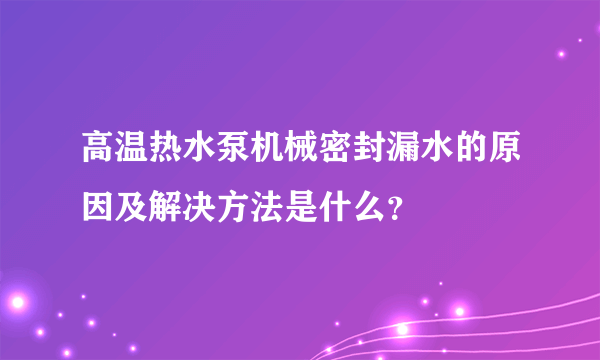 高温热水泵机械密封漏水的原因及解决方法是什么？