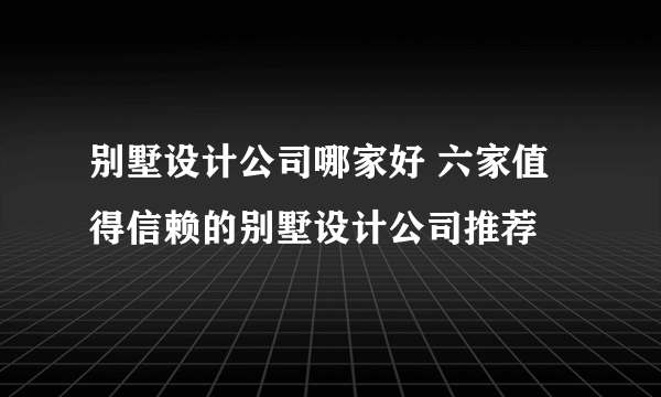 别墅设计公司哪家好 六家值得信赖的别墅设计公司推荐