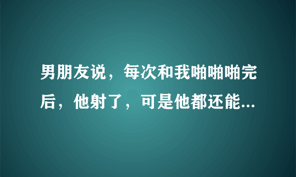 男朋友说，每次和我啪啪啪完后，他射了，可是他都还能继续。这是为什么呢，我我的原因吗，我还做些什么