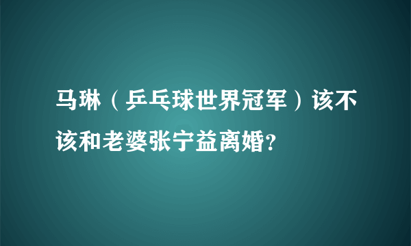 马琳（乒乓球世界冠军）该不该和老婆张宁益离婚？