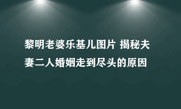 黎明老婆乐基儿图片 揭秘夫妻二人婚姻走到尽头的原因