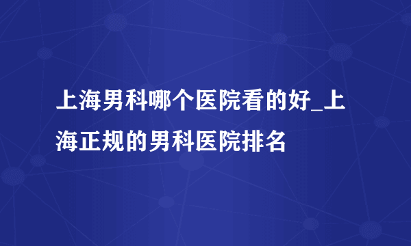 上海男科哪个医院看的好_上海正规的男科医院排名