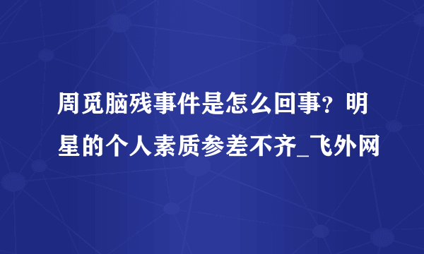 周觅脑残事件是怎么回事？明星的个人素质参差不齐_飞外网