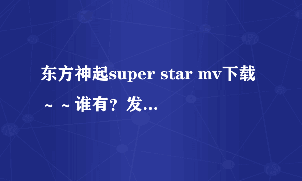 东方神起super star mv下载～～谁有？发给我吧～～谢拉！