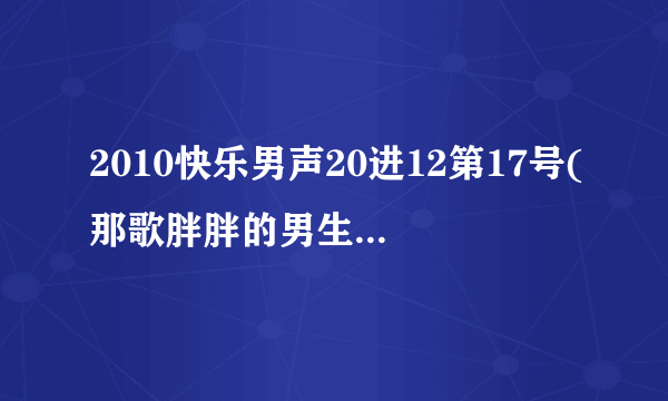 2010快乐男声20进12第17号(那歌胖胖的男生)唱的是什么歌？