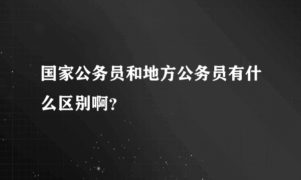 国家公务员和地方公务员有什么区别啊？