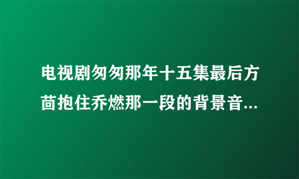 电视剧匆匆那年十五集最后方茴抱住乔燃那一段的背景音乐是啥？