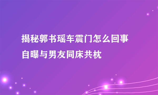 揭秘郭书瑶车震门怎么回事 自曝与男友同床共枕