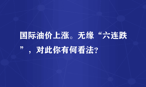 国际油价上涨。无缘“六连跌”，对此你有何看法？