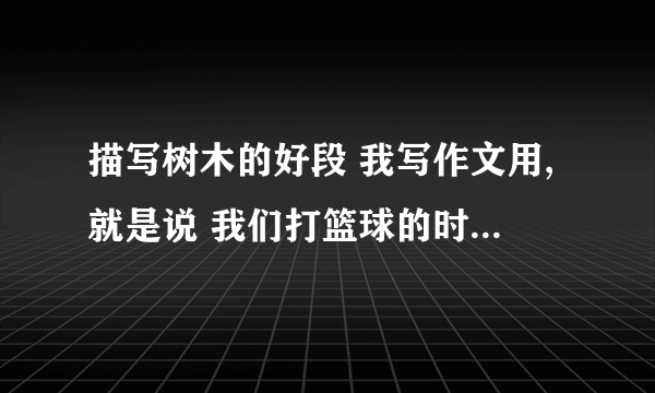 描写树木的好段 我写作文用,就是说 我们打篮球的时候 树木给我们 乘凉,就赞美树 最重要 借景抒情!描写树木的伟大!