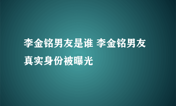 李金铭男友是谁 李金铭男友真实身份被曝光