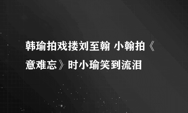 韩瑜拍戏搂刘至翰 小翰拍《意难忘》时小瑜笑到流泪