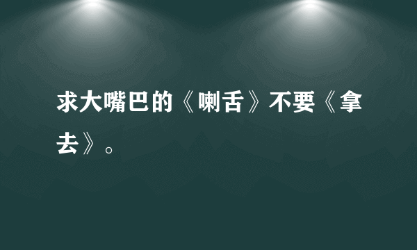 求大嘴巴的《喇舌》不要《拿去》。